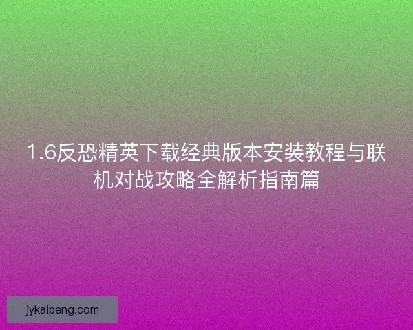 1.6反恐精英下载经典版本安装教程与联机对战攻略全解析指南篇