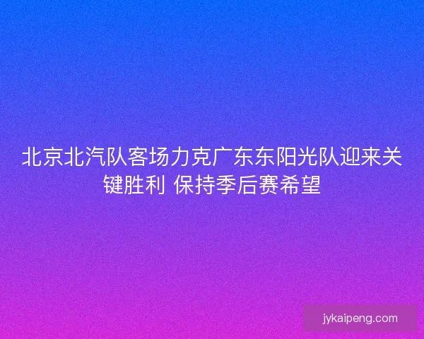 北京北汽队客场力克广东东阳光队迎来关键胜利 保持季后赛希望