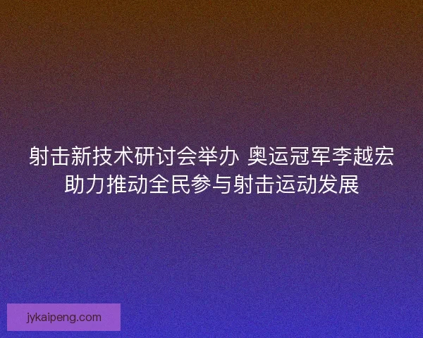 射击新技术研讨会举办 奥运冠军李越宏助力推动全民参与射击运动发展