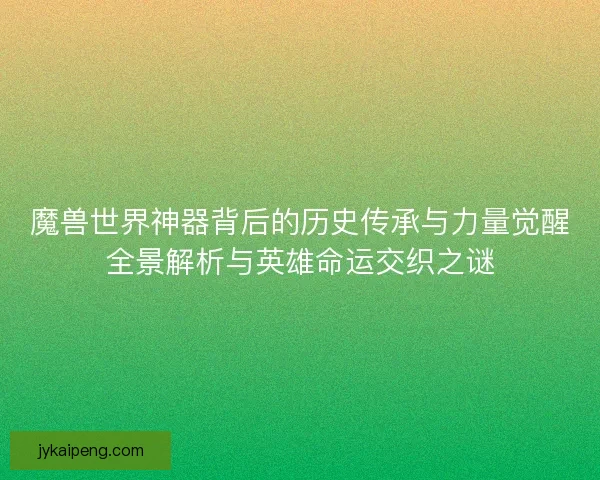 魔兽世界神器背后的历史传承与力量觉醒全景解析与英雄命运交织之谜