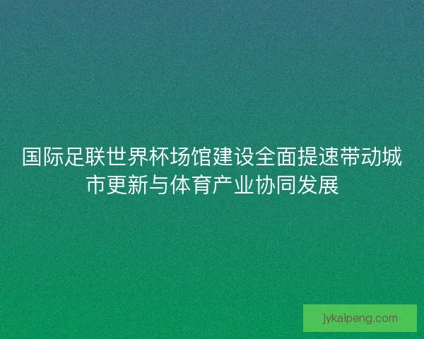 国际足联世界杯场馆建设全面提速带动城市更新与体育产业协同发展